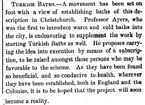 Turkish Baths.—A movement has been set on foot with a view of establishing baths of this description in Christchurch. Professor Ayers, who was the first to introduce warm andcold baths into the city, is endeavoring to supplement the work by starting Turkish Baths as well. He proposes carrying the idea into execution by means of a subscription, to be raised amongst those persons who may be favorable to the scheme. As they have been found so beneficial, and so conducive to-health. wherever they have been established, both in England and the Colonies, it is to be hoped that the project will soon become a reality.